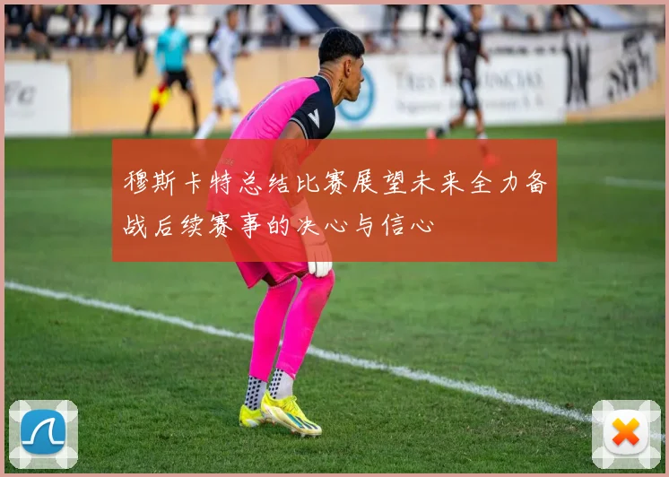 穆斯卡特总结比赛展望未来全力备战后续赛事的决心与信心