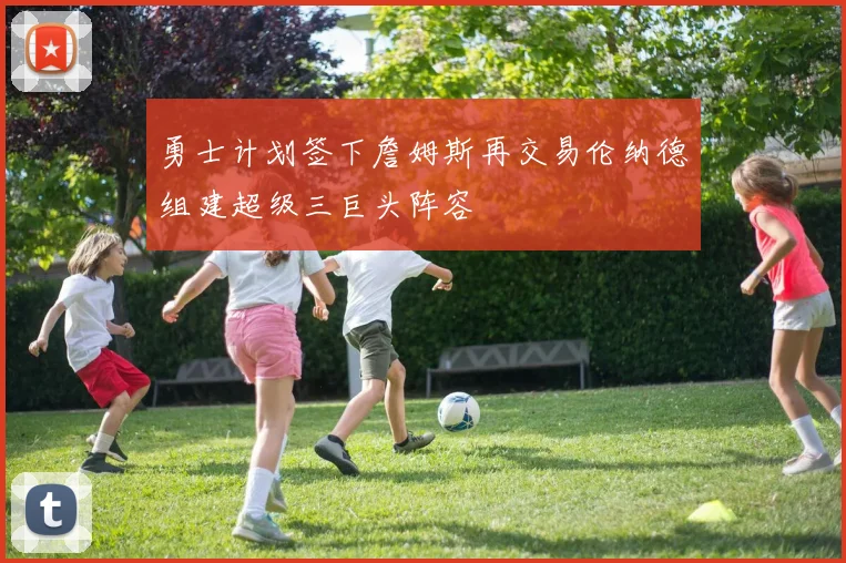 勇士计划签下詹姆斯再交易伦纳德组建超级三巨头阵容