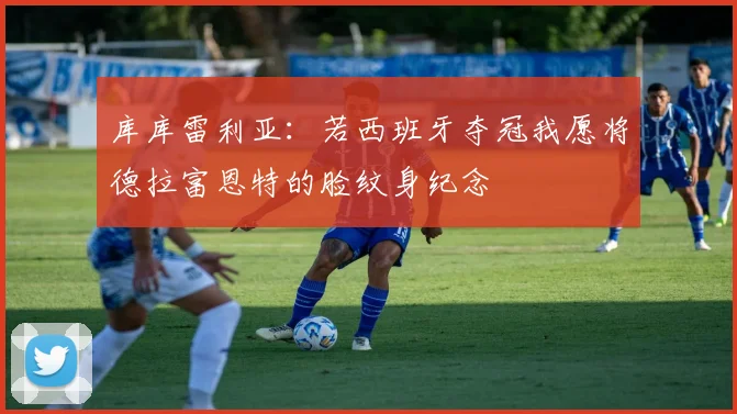 库库雷利亚：若西班牙夺冠我愿将德拉富恩特的脸纹身纪念