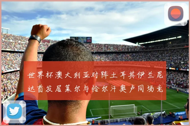 世界杯澳大利亚对阵土耳其伊兰昆达首发居莱尔与恰尔汗奥卢同场竞技