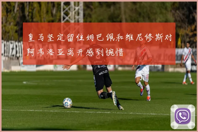 皇马坚定留住姆巴佩和维尼修斯对阿韦洛亚离开感到惋惜