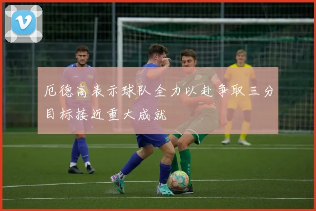厄德高表示球队全力以赴争取三分目标接近重大成就