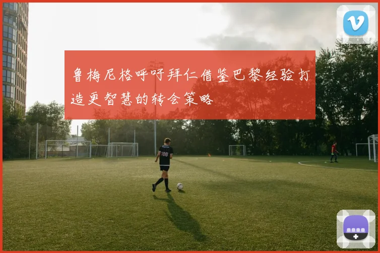 鲁梅尼格呼吁拜仁借鉴巴黎经验打造更智慧的转会策略