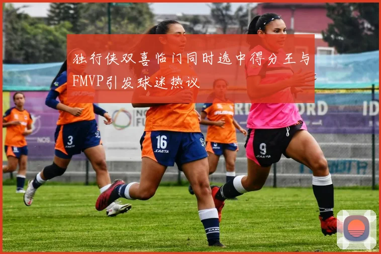 独行侠双喜临门同时选中得分王与FMVP引发球迷热议