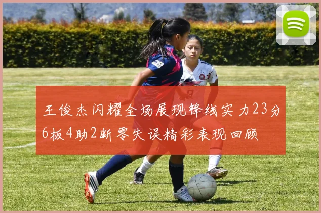 王俊杰闪耀全场展现锋线实力23分6板4助2断零失误精彩表现回顾