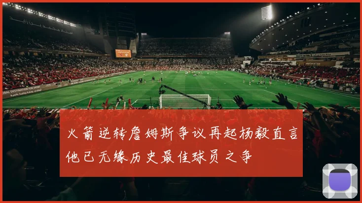 火箭逆转詹姆斯争议再起杨毅直言他已无缘历史最佳球员之争