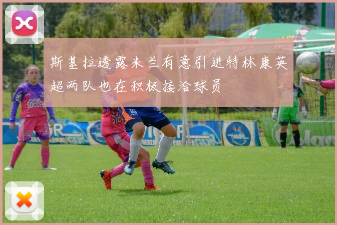 斯基拉透露米兰有意引进特林康英超两队也在积极接洽球员