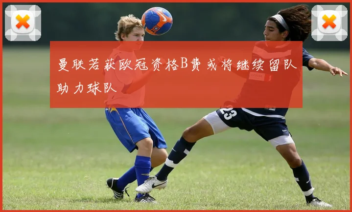 曼联若获欧冠资格B费或将继续留队助力球队