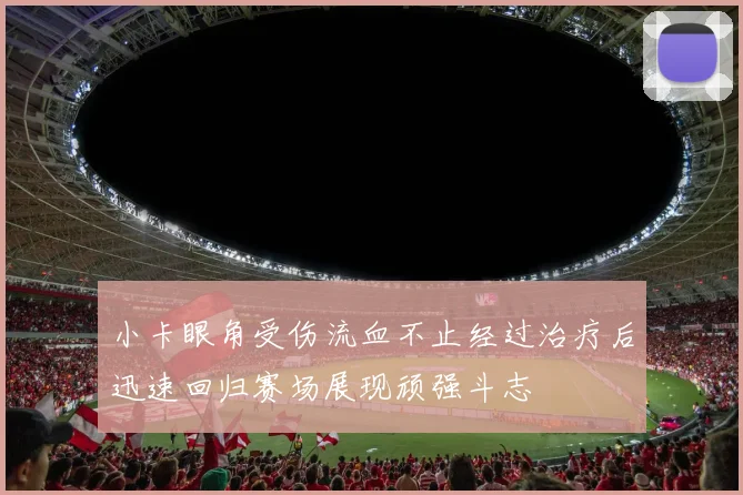 小卡眼角受伤流血不止经过治疗后迅速回归赛场展现顽强斗志
