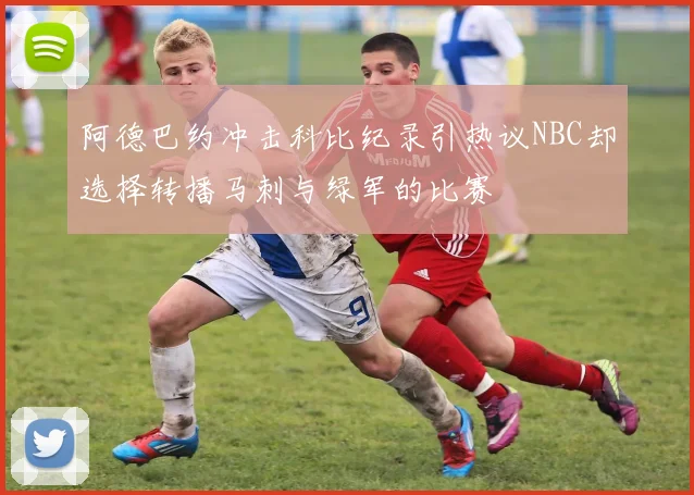 阿德巴约冲击科比纪录引热议NBC却选择转播马刺与绿军的比赛