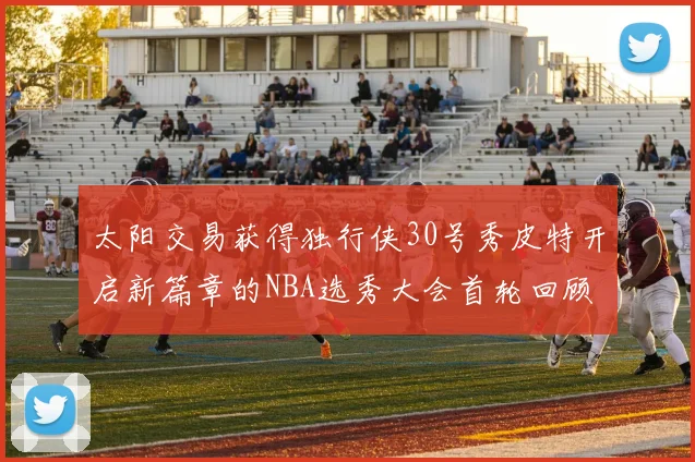 太阳交易获得独行侠30号秀皮特开启新篇章的NBA选秀大会首轮回顾