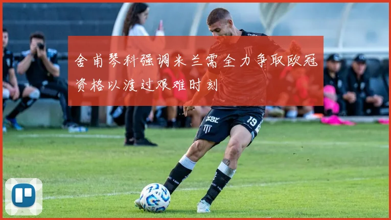 舍甫琴科强调米兰需全力争取欧冠资格以渡过艰难时刻