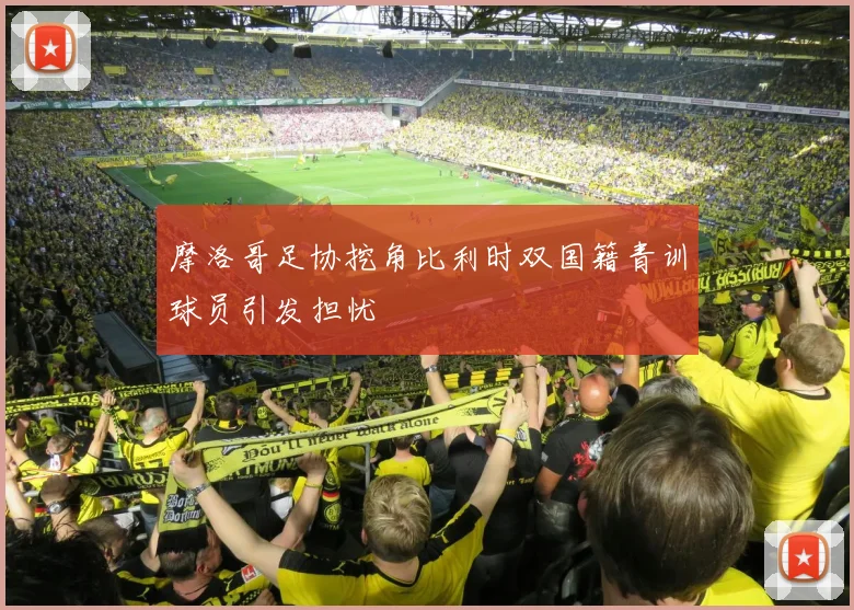 摩洛哥足协挖角比利时双国籍青训球员引发担忧