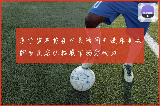 李宁宣布将在中美两国开设库里品牌专卖店以拓展市场影响力