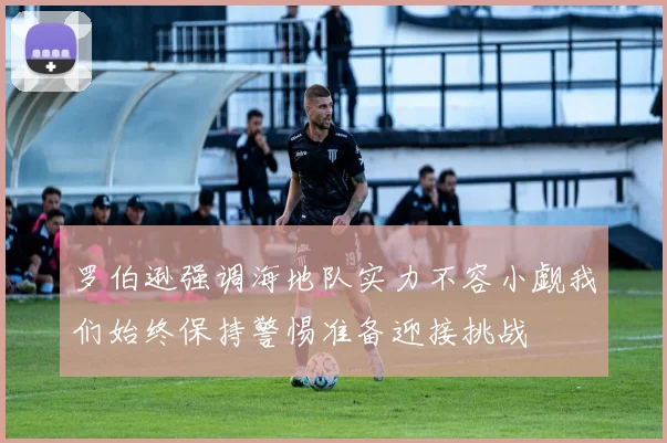 罗伯逊强调海地队实力不容小觑我们始终保持警惕准备迎接挑战