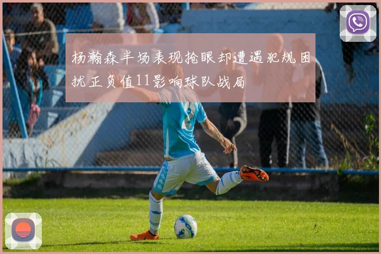 杨瀚森半场表现抢眼却遭遇犯规困扰正负值11影响球队战局