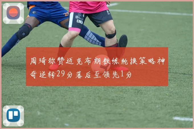 周琦称赞迈克布朗教练轮换策略神奇逆转29分落后至领先1分