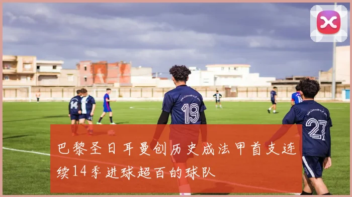 巴黎圣日耳曼创历史成法甲首支连续14季进球超百的球队